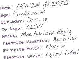 Name: ERWIN ALIPIO
Age: (unknown)
Birthday: Dec. 13
College: DLSU
Major: Mechanical Eng’g
Favorite Vacation: Boracay
Favorite Movie: Matrix
Favorite Quote: Enjoy Life!